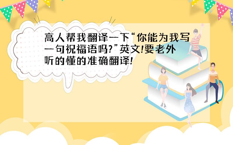 高人帮我翻译一下“你能为我写一句祝福语吗?”英文!要老外听的懂的准确翻译!