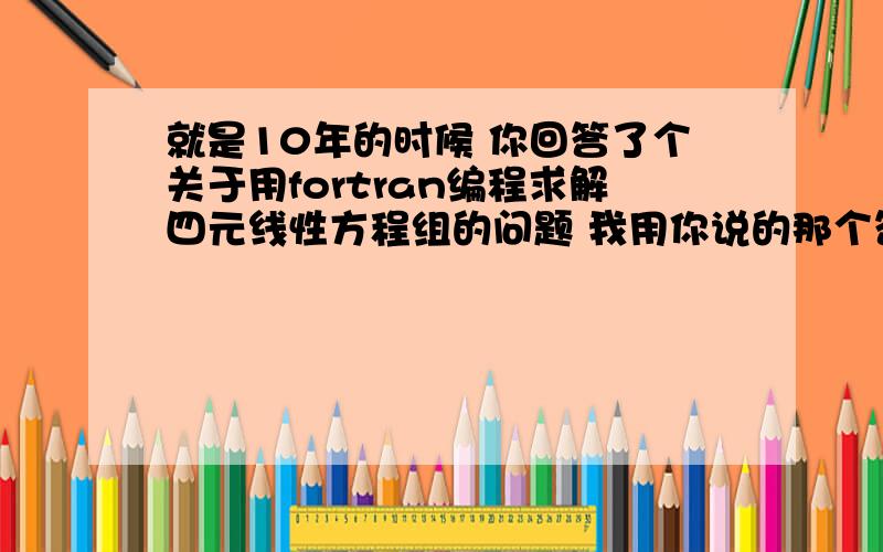 就是10年的时候 你回答了个关于用fortran编程求解四元线性方程组的问题 我用你说的那个答案的时候 运行的时候总是出