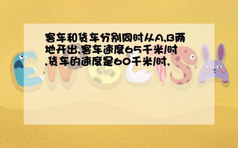 客车和货车分别同时从A,B两地开出,客车速度65千米/时,货车的速度是60千米/时,