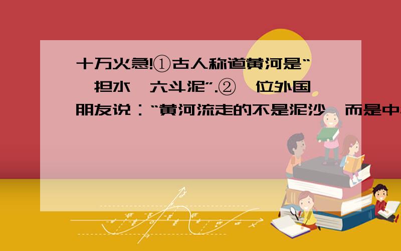 十万火急!①古人称道黄河是“一担水,六斗泥”.②一位外国朋友说：“黄河流走的不是泥沙,而是中华民族的血液阿”1.第①句中