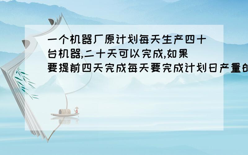 一个机器厂原计划每天生产四十台机器,二十天可以完成,如果要提前四天完成每天要完成计划日产量的百分之几?