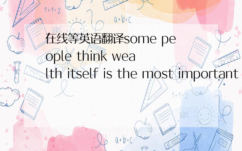 在线等英语翻译some people think wealth itself is the most important