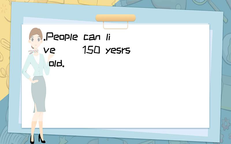 .People can live （）150 yesrs old.