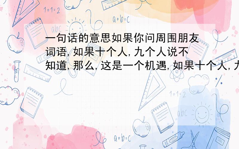 一句话的意思如果你问周围朋友词语,如果十个人,九个人说不知道,那么,这是一个机遇,如果十个人,九个人都知道了,就是一个行