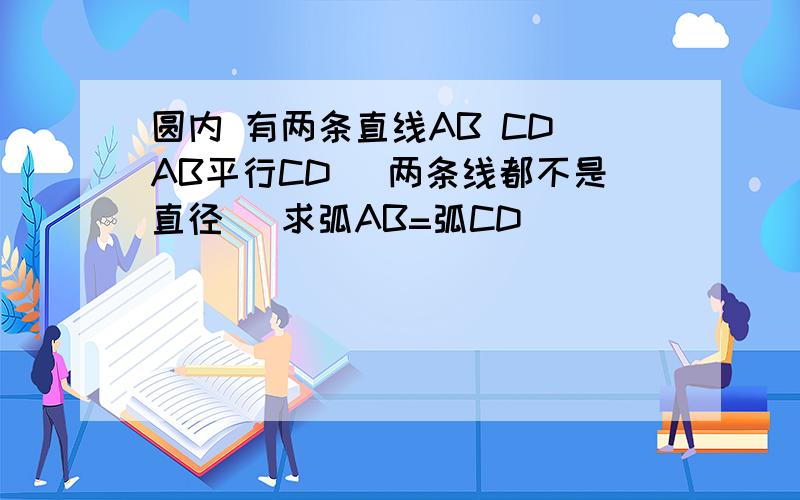 圆内 有两条直线AB CD AB平行CD （两条线都不是直径） 求弧AB=弧CD