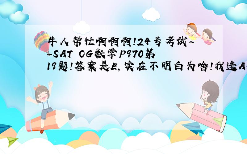 牛人帮忙啊啊啊!24号考试~~SAT OG数学P970第19题!答案是E,实在不明白为啥!我选A~但错拉!