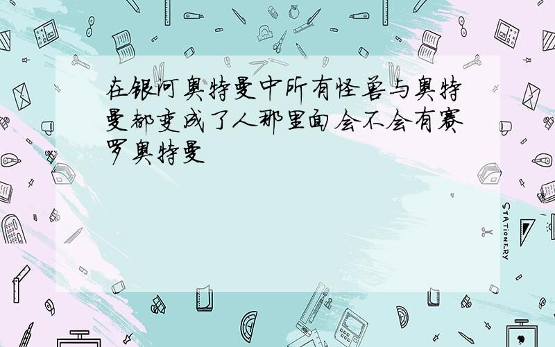 在银河奥特曼中所有怪兽与奥特曼都变成了人那里面会不会有赛罗奥特曼