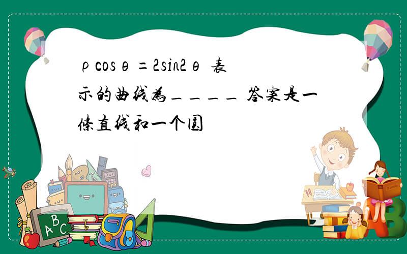 ρcosθ=2sin2θ 表示的曲线为____ 答案是一条直线和一个圆