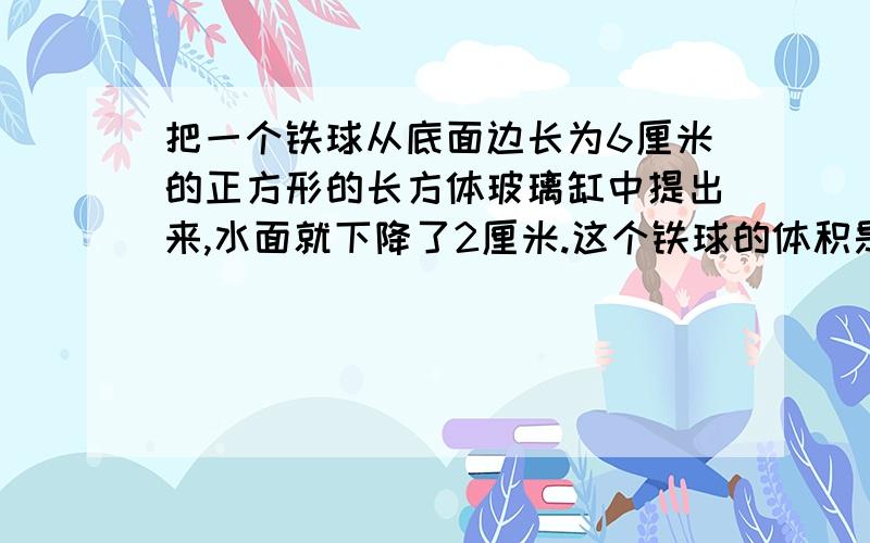 把一个铁球从底面边长为6厘米的正方形的长方体玻璃缸中提出来,水面就下降了2厘米.这个铁球的体积是多少?