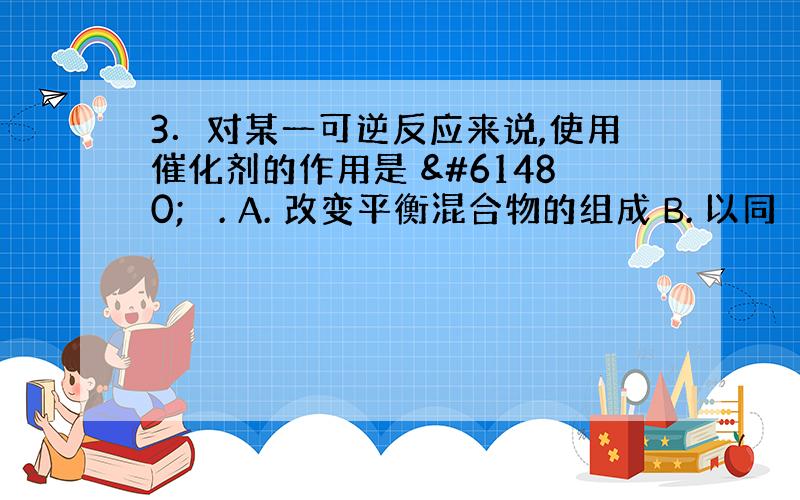 3．对某一可逆反应来说,使用催化剂的作用是  . A. 改变平衡混合物的组成 B. 以同