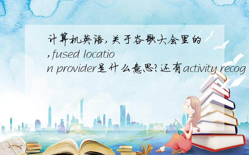 计算机英语,关于谷歌大会里的,fused location provider是什么意思?还有activity recog