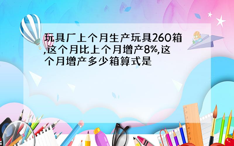 玩具厂上个月生产玩具260箱,这个月比上个月增产8%,这个月增产多少箱算式是