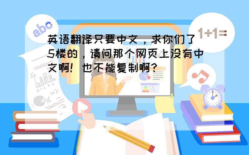 英语翻译只要中文，求你们了 5楼的，请问那个网页上没有中文啊！也不能复制啊？