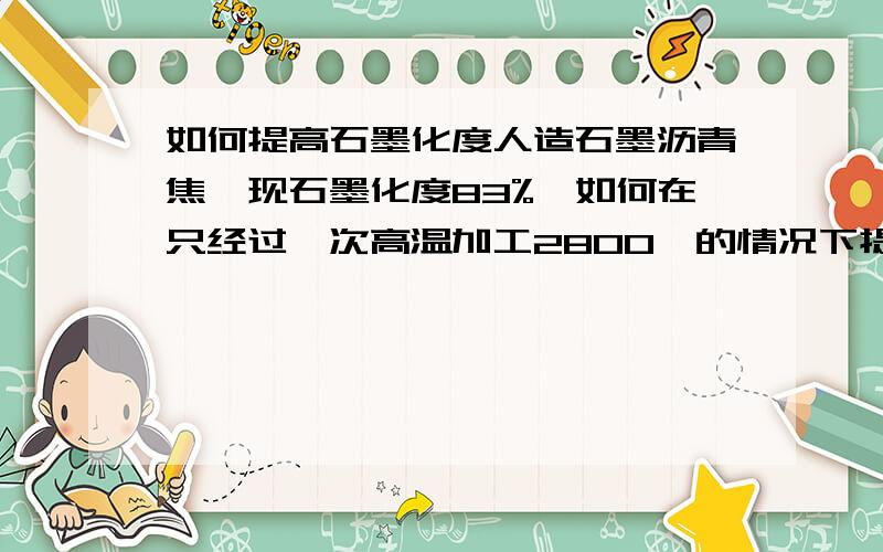 如何提高石墨化度人造石墨沥青焦,现石墨化度83%,如何在只经过一次高温加工2800℃的情况下提高在石墨化度92%左右.