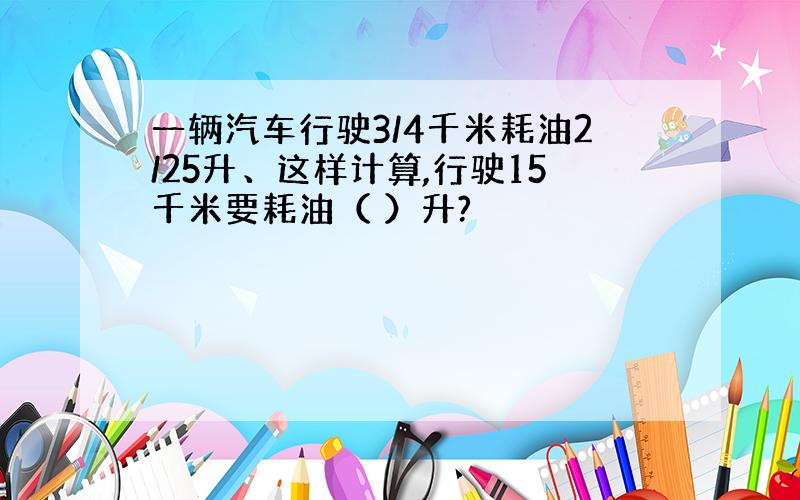 一辆汽车行驶3/4千米耗油2/25升、这样计算,行驶15千米要耗油（ ）升?