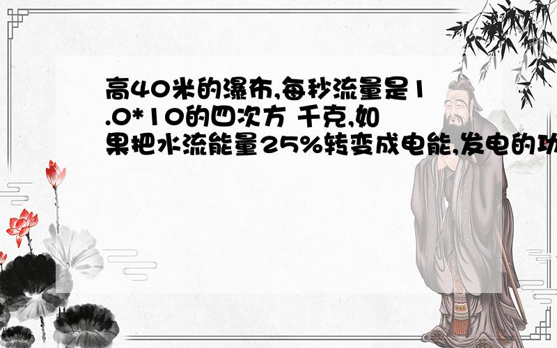 高40米的瀑布,每秒流量是1.0*10的四次方 千克,如果把水流能量25%转变成电能,发电的功率有多大?