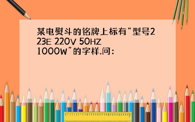 某电熨斗的铭牌上标有“型号223E 220V 50HZ 1000W”的字样.问：