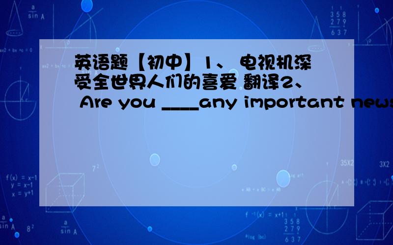 英语题【初中】1、 电视机深受全世界人们的喜爱 翻译2、 Are you ____any important news?