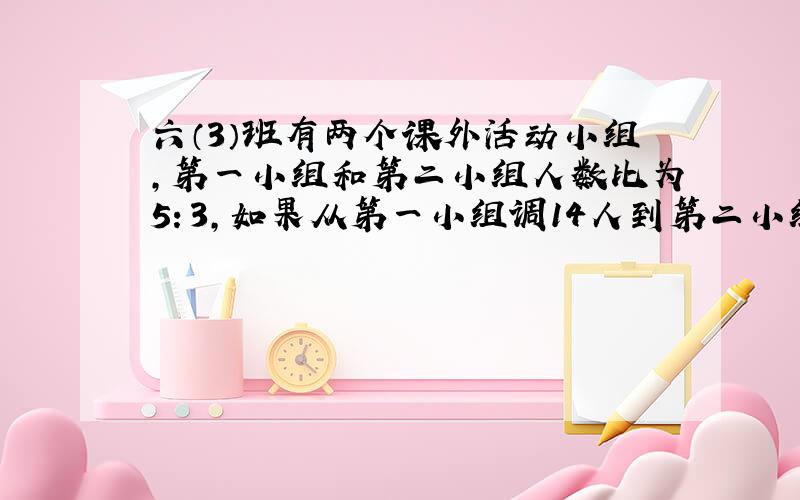 六（3）班有两个课外活动小组,第一小组和第二小组人数比为5：3,如果从第一小组调14人到第二小组,那么第一小组与第二小组