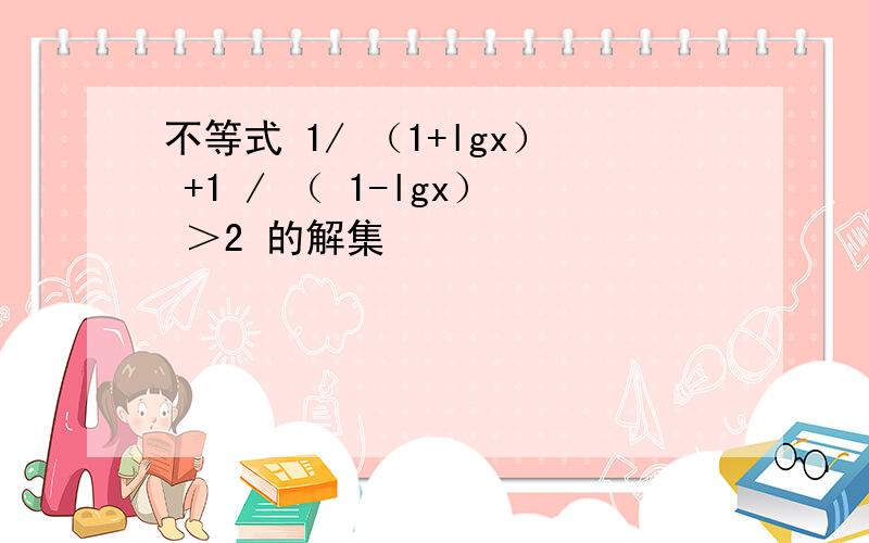 不等式 1/ （1+lgx） +1 / （ 1-lgx） ＞2 的解集