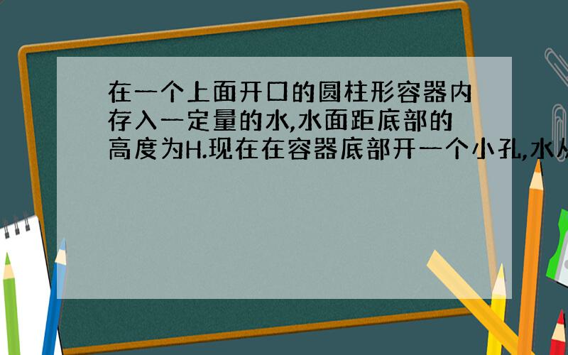 在一个上面开口的圆柱形容器内存入一定量的水,水面距底部的高度为H.现在在容器底部开一个小孔,水从小孔中流出来,则正确反映