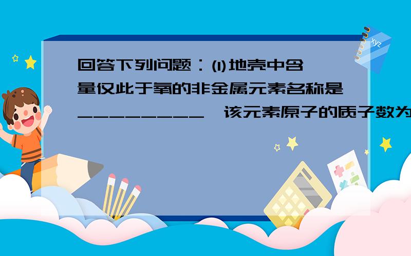 回答下列问题：(1)地壳中含量仅此于氧的非金属元素名称是________,该元素原子的质子数为________ .