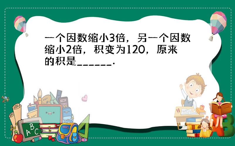 一个因数缩小3倍，另一个因数缩小2倍，积变为120，原来的积是______．