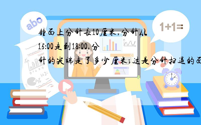 钟面上分针长10厘米,分针从15：00走到18:00,分针的尖端走了多少厘米；这是分针扫过的面积是多少平方厘米