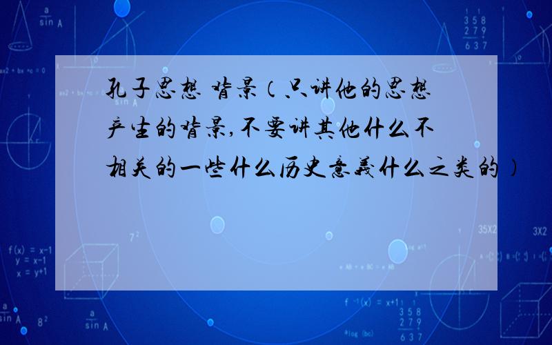 孔子思想 背景（只讲他的思想产生的背景,不要讲其他什么不相关的一些什么历史意义什么之类的）