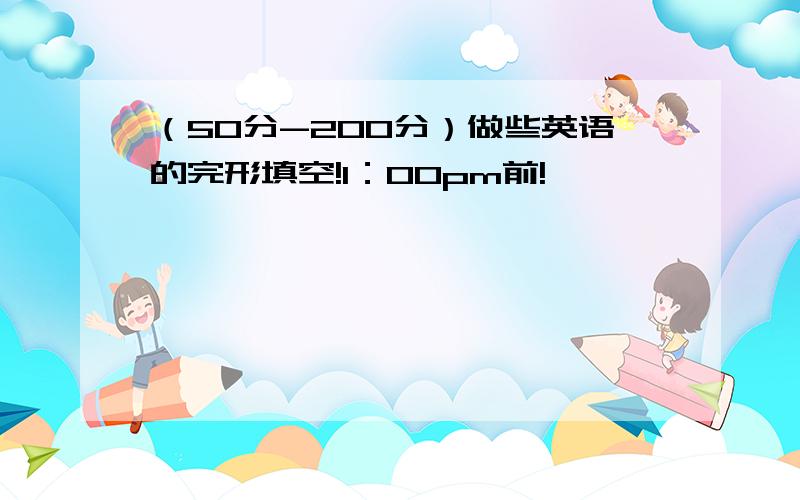 （50分-200分）做些英语的完形填空!1：00pm前!