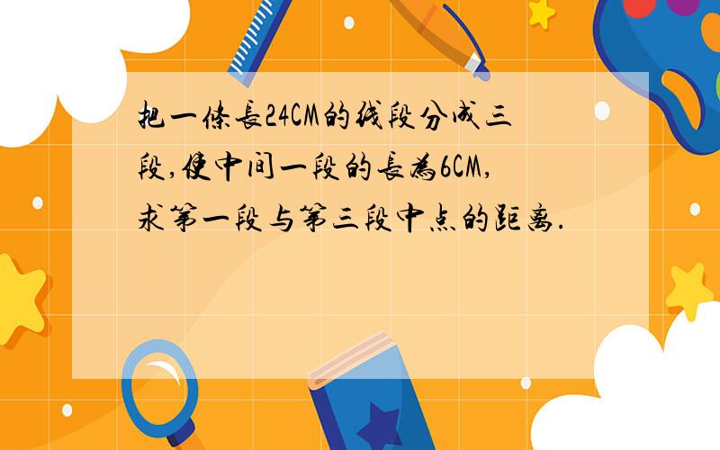 把一条长24CM的线段分成三段,使中间一段的长为6CM,求第一段与第三段中点的距离.