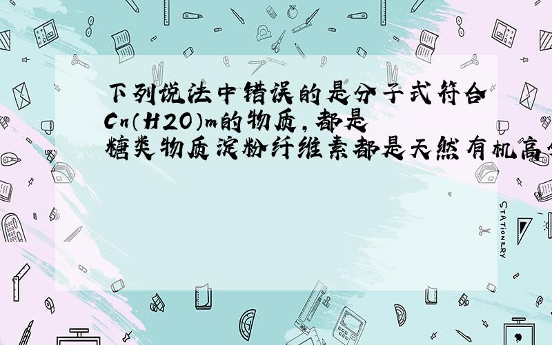 下列说法中错误的是分子式符合Cn（H2O）m的物质,都是糖类物质淀粉纤维素都是天然有机高分子化合物