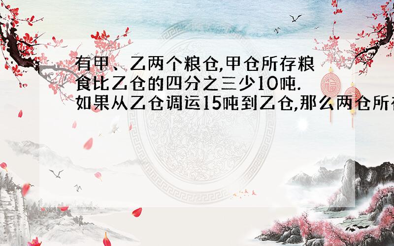 有甲、乙两个粮仓,甲仓所存粮食比乙仓的四分之三少10吨.如果从乙仓调运15吨到乙仓,那么两仓所存粮食正好