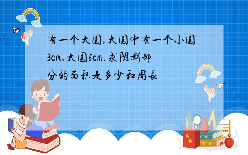 有一个大圆,大圆中有一个小圆3cm,大圆5cm.求阴影部分的面积是多少和周长