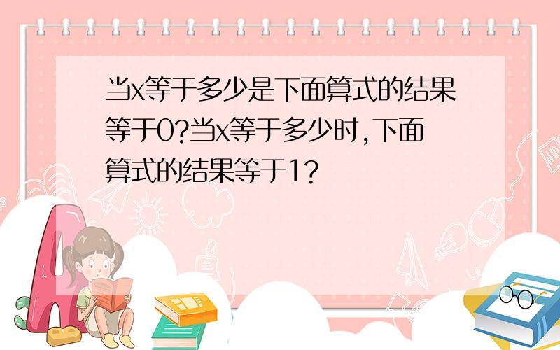 当x等于多少是下面算式的结果等于0?当x等于多少时,下面算式的结果等于1?