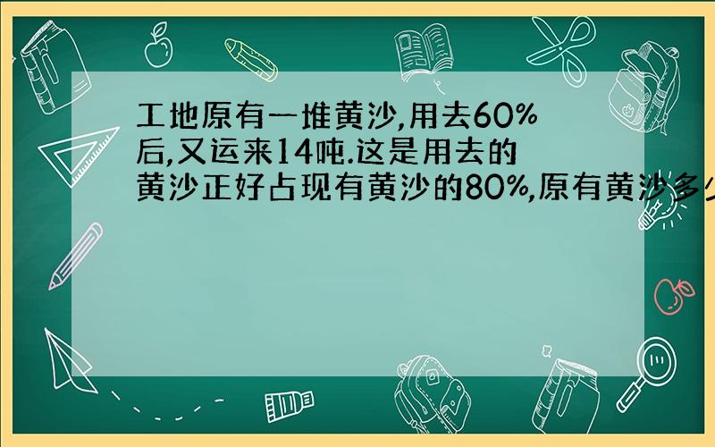 工地原有一堆黄沙,用去60%后,又运来14吨.这是用去的黄沙正好占现有黄沙的80%,原有黄沙多少吨?