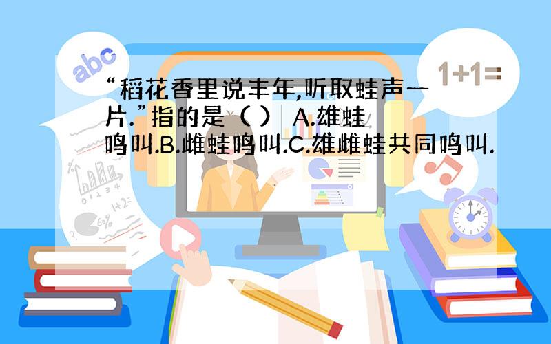 “稻花香里说丰年,听取蛙声一片.”指的是（ ） A.雄蛙鸣叫.B.雌蛙鸣叫.C.雄雌蛙共同鸣叫.