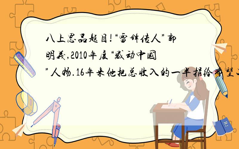 八上思品题目!“雷锋传人”郭明义,2010年度“感动中国”人物.16年来他把总收入的一半捐给希望工程；无偿献血量相当于自