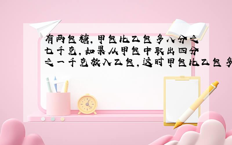 有两包糖,甲包比乙包多八分之七千克,如果从甲包中取出四分之一千克放入乙包,这时甲包比乙包多多少千克