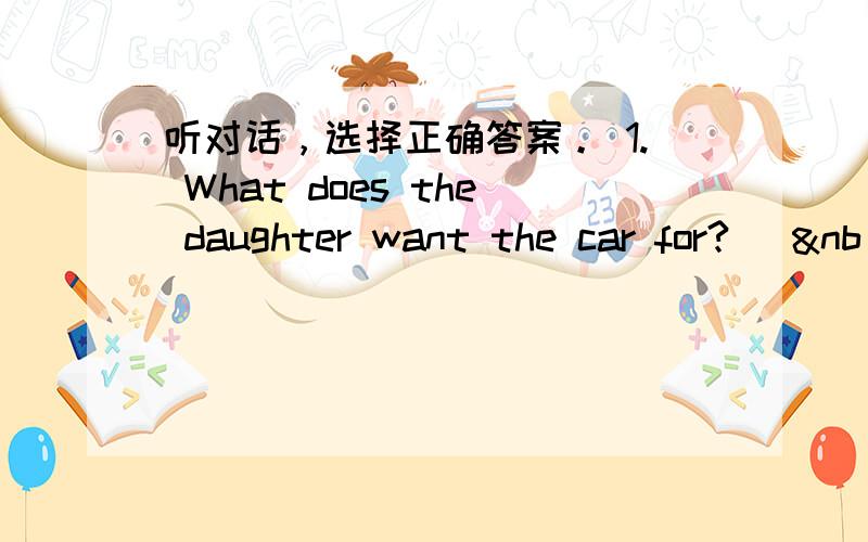 听对话，选择正确答案。 1. What does the daughter want the car for? [&nb