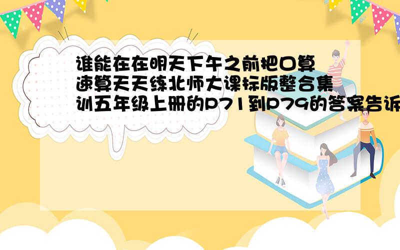 谁能在在明天下午之前把口算 速算天天练北师大课标版整合集训五年级上册的P71到P79的答案告诉我