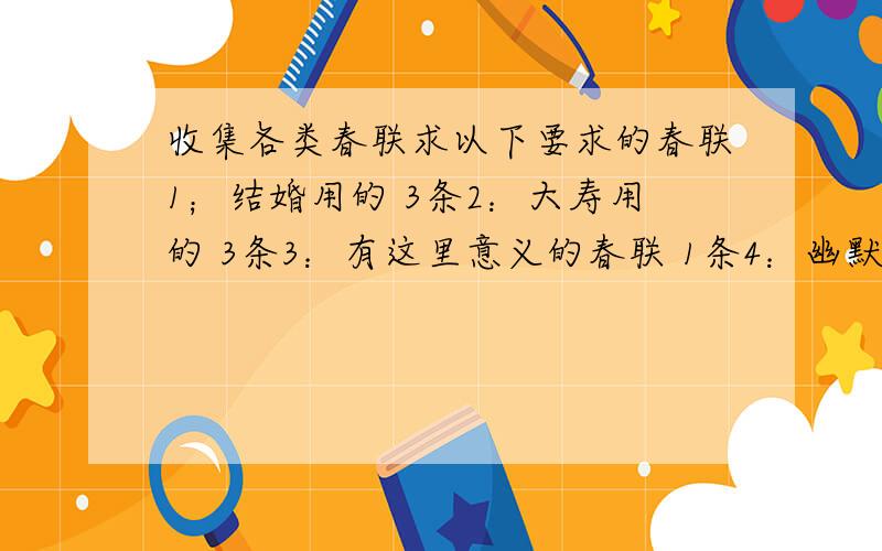 收集各类春联求以下要求的春联1；结婚用的 3条2：大寿用的 3条3：有这里意义的春联 1条4：幽默讽刺意思的春联 1条[