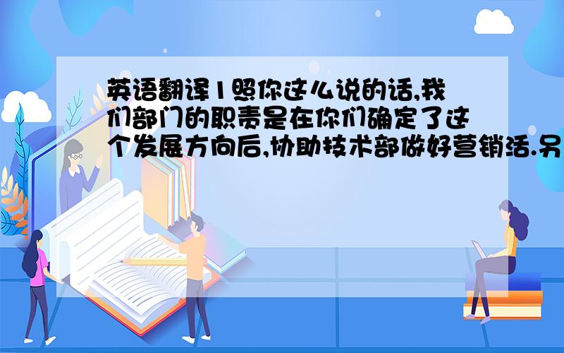 英语翻译1照你这么说的话,我们部门的职责是在你们确定了这个发展方向后,协助技术部做好营销活.另外,我们会加强信息的反馈,