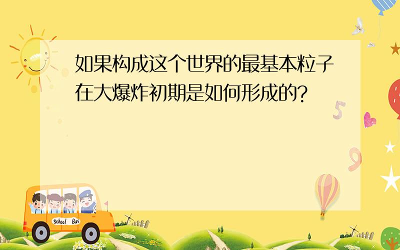 如果构成这个世界的最基本粒子在大爆炸初期是如何形成的?