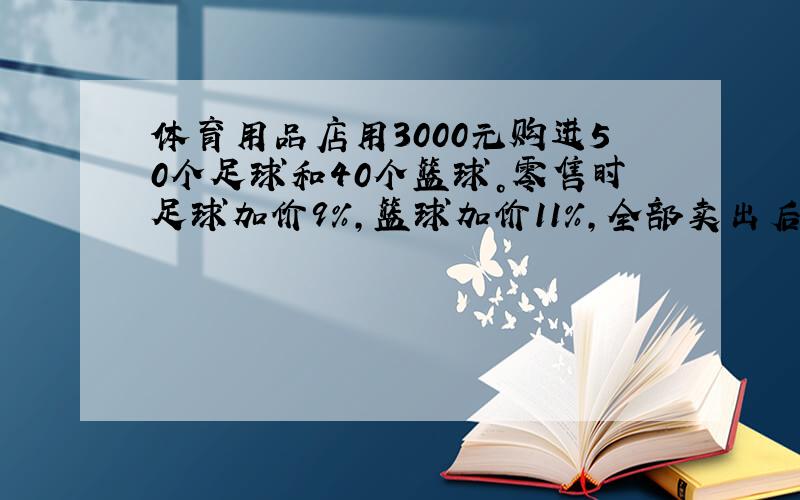 体育用品店用3000元购进50个足球和40个篮球。零售时足球加价9%，篮球加价11%，全部卖出后获利298元。每个足球和