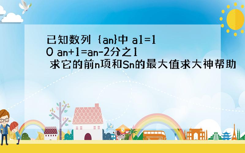 已知数列｛an}中 a1=10 an+1=an-2分之1 求它的前n项和Sn的最大值求大神帮助