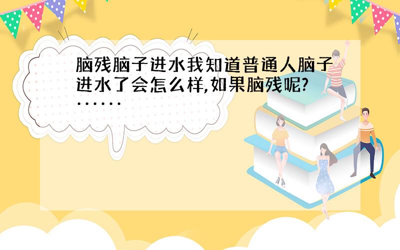 脑残脑子进水我知道普通人脑子进水了会怎么样,如果脑残呢?······