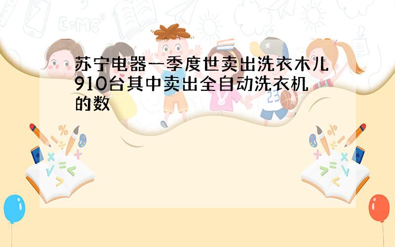 苏宁电器一季度世卖出洗衣木儿910台其中卖出全自动洗衣机的数