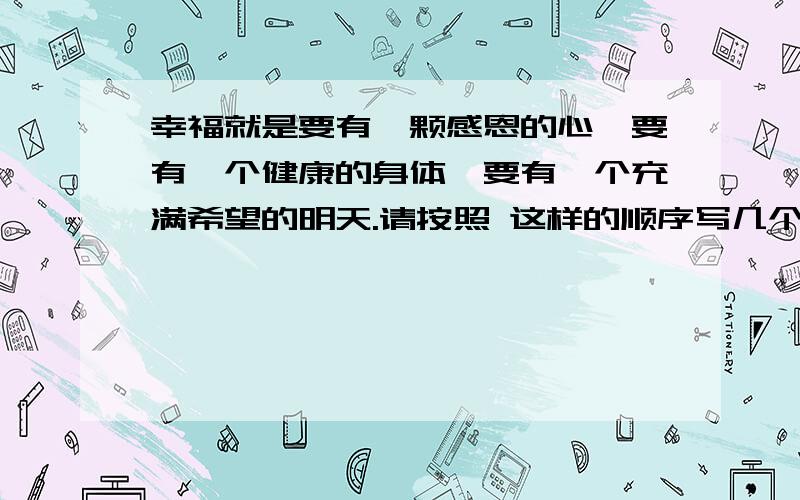 幸福就是要有一颗感恩的心,要有一个健康的身体,要有一个充满希望的明天.请按照 这样的顺序写几个比喻句