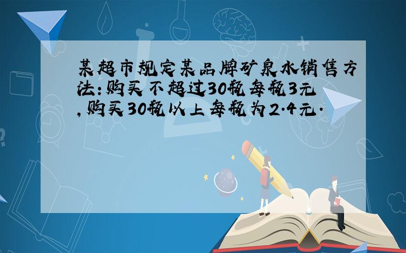 某超市规定某品牌矿泉水销售方法：购买不超过30瓶每瓶3元,购买30瓶以上每瓶为2.4元.